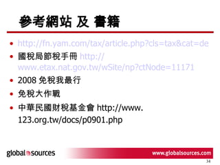 參考網站 及 書籍 http://fn.yam.com/tax/article.php?cls=tax&cat=degree&id=194 國稅局節稅手冊 http:// www.etax.nat.gov.tw/wSite/np?ctNode =11171 2008 免稅我最行 免稅大作戰 中華民國財稅基金會 http://www.123.org.tw/docs/p0901.php   