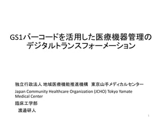 GS1バーコードを活用した医療機器管理の
デジタルトランスフォーメーション
1
独立行政法人 地域医療機能推進機構 東京山手メディカルセンター
Japan Community Healthcare Organization (JCHO) Tokyo Yamate
Medical Center
臨床工学部
渡邉研人
 