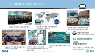 © Auto-ID Lab Korea / KAIST
Slide 16
Auto-ID Labs at KAIST
2005년 유비쿼터스농촌포럼 참여
2005년 부터 순천대 농업 ITRC,
CITRC, GITRC 참여
2005년 GS1 협력 국제공동연구소
인 Auto-ID Labs 참여
2015.3– 2018.2 과기부 GS1 기반
농식품 생태계 플랫폼 사업 총괄
2016.12 – 2021.3 EU H2020
IoF2020(Internet of Food 2020) 프
로젝트 참여
2017, 2019년 GS1 적용방안 용역,
보고서 작성 참여
2019년 국제수산물이력추적 GDST
참여
 
