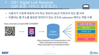 © Auto-ID Lab Korea / KAIST
Slide 45
GS1 Digital Link Resolver
(QR 표준: 서비스 표준접근)
https://example.com/gtin/8801234560009
리졸버
(Resolver)
상품 라벨 정보
영양 정보
마케팅 정보
충성고객 보상정보
기타
https://example.com/risotto/product info
https://example.com/risotto/recipe
https://example.com/risotto/promotion
∶
• 사용자가 시장에 제공하고자 하는 정보의 URL이 저장되어 있는 웹 서버
• 리졸버는 웹 주소를 필요한 데이터가 있는 곳으로 redirection 해주는 역할 수행
 