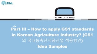 Part III – How to apply GS1 standards
in Korean Agriculture Industry? (GS1
의 국내농축산식품산업 적용방안)
Idea Samples
 