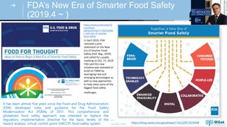 © Auto-ID Lab Korea / KAIST
Slide 7
FDA’s New Era of Smarter Food Safety
(2019.4 ~ )
https://www.profoodworld.
com/food-
safety/article/21128250/fda
s-new-era-of-smarter-
food-safety
https://blog.naver.com/goodnews114/220972876448
In April 2019, FDA
released a joint
statement on the New
Era of Smarter Food
Safety (Fed. Reg., 2019)
and called for a public
meeting on Oct. 21, 2019.
FDA said this new
initiative was intended to
build on FSMA by
leveraging new and
emerging technologies as
well as new approaches
to help solve some of the
biggest food safety
challenges.
It has been almost five years since the Food and Drug Administration
(FDA) developed rules and guidance for the Food Safety
Modernization Act (FSMA) of 2011. This comprehensive and
globalized food safety approach was intended to replace the
regulatory implementation directive for the basic tenets of the
hazard analysis critical control point (HACCP) food safety system.
 
