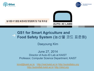 GS1 for Smart Agriculture and
Food Safety System (농산물 코드 표준화)
Daeyoung Kim
June 27, 2014
Director of Auto-ID Lab at KAIST
Professor, Computer Science Department, KAIST
kimd@kaist.ac.kr http://resl.kaist.ac.kr http://autoidlabs.org
http://autoidlab.kaist.ac.kr http://oliot.org
 