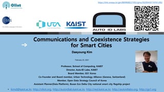 Communications and Coexistence Strategies
for Smart Cities
Daeyoung Kim
February 23, 2021
Professor, School of Computing, KAIST
Director, Auto-ID Labs, KAIST
Board Member, GS1 Korea
Co-Founder and Board member, Urban Technology Alliance (Geneva, Switzerland)
Member, Open Data Strategy Council of Korea
Assistant Planner(Data Platform), Busan Eco Delta City national smart city flagship project
• kimd@kaist.ac.kr, http://oliot.org, http://autoidlab.kaist.ac.kr, http://resl.kaist.ac.kr, http://autoidlabs.org, http://gs1.org
https://link.onsepc.kr/gln/8809688221002/glnx/30200430114761c902
 