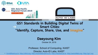 GS1 Standards in Building Digital Twins of
Smart Cities:
“Identify, Capture, Share, Use, and Imagine”
Daeyoung Kim
October 24, 2019
Professor, School of Computing, KAIST
Director, Auto-ID Labs, KAIST
• kimd@kaist.ac.kr, http://oliot.org, http://autoidlab.kaist.ac.kr, http://resl.kaist.ac.kr, http://autoidlabs.org, http://gs1.org
 