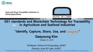 GS1 standards and Blockchain Technology for Traceability
in Agriculture and Seafood Industries
“Identify, Capture, Share, Use, and Imagine”
Daeyoung Kim
October 31, 2019
Professor, School of Computing, KAIST
Director, Auto-ID Labs, KAIST
• kimd@kaist.ac.kr, http://oliot.org, http://autoidlab.kaist.ac.kr, http://resl.kaist.ac.kr, http://autoidlabs.org, http://gs1.org
Food and Drug Traceability Initiatives in
China/Japan/Korea
 