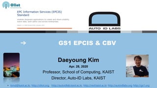 GS1 EPCIS & CBV
Daeyoung Kim
Apr. 28, 2020
Professor, School of Computing, KAIST
Director, Auto-ID Labs, KAIST
• kimd@kaist.ac.kr, http://oliot.org, http://autoidlab.kaist.ac.kr, http://resl.kaist.ac.kr http://autoidlabs.org http://gs1.org
 