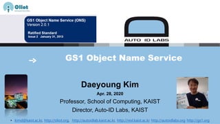 GS1 Object Name Service
Daeyoung Kim
Apr. 28, 2020
Professor, School of Computing, KAIST
Director, Auto-ID Labs, KAIST
• kimd@kaist.ac.kr, http://oliot.org, http://autoidlab.kaist.ac.kr, http://resl.kaist.ac.kr http://autoidlabs.org http://gs1.org
 