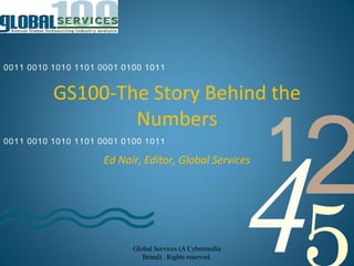 0011 0010 1010 1101 0001 0100 1011


          GS100-The Story Behind the
                  Numbers
0011 0010 1010 1101 0001 0100 1011

                     Ed Nair, Editor, Global Services      1
                                                               2
                           Global Services (A Cybermedia
                              Brand) . Rights reserved.
                                                           4
 