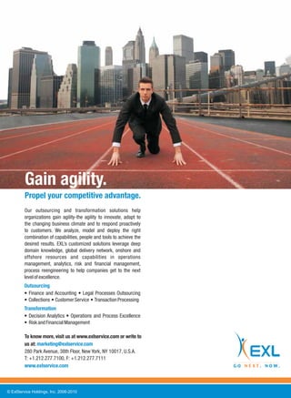 Gain agility.
         Propel your competitive advantage.
         Our outsourcing and transformation solutions help
         organizations gain agility-the agility to innovate, adapt to
         the changing business climate and to respond proactively
         to customers. We analyze, model and deploy the right
         combination of capabilities, people and tools to achieve the
         desired results. EXL’s customized solutions leverage deep
         domain knowledge, global delivery network, onshore and
         offshore resources and capabilities in operations
         management, analytics, risk and financial management,
         process reengineering to help companies get to the next
         level of excellence.
         Outsourcing
           Finance and Accounting Legal Processes Outsourcing
           Collections Customer Service Transaction Processing
         Transformation
           Decision Analytics Operations and Process Excellence
           Risk and Financial Management

         To know more, visit us at www.exlservice.com or write to
         us at: marketing@exlservice.com
         280 Park Avenue, 38th Floor, New York, NY 10017, U.S.A.
         T: +1.212.277.7100, F: +1.212.277.7111
         www.exlservice.com



© ExlService Holdings, Inc. 2006-2010
 