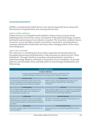 ACKNOWLEDGEMENT

GS100 is co-produced by Global Services, the outsourcing media house along with


ABOUT GLOBAL SERVICES
Global services is an integrated media platform (online,events,research,custom
publishing) that connects the various constituents of the global technology, locations

of services, service providers, industry associations, researchers, sourcing advisers,
academia, globalization think-tanks and many other emerging entities in the social


ABOUT NEO ADVISORY

leveraging outsourcing and globalization, while ensuring our clients become “Great

robust knowledge database and hands on experience of our consultants, we provide
objective and actionable advice and help clients to truly leverage Globalization and



                                                OUR SERVICES
                                             GLOBAL SERVICES
                   An outsourcing media portal, which connects the various constituents of the


                    NEWSLETTER                                               MICROSITES
An outsourcing media portal, which connects the         Online resource center designed to provide focused
various constituents of the global technology and       content on special subjects to the outsourcing


                                                                                EVENTS
                                                        From multi-day, high-level, resort conferences to intimate
reports, articles and experts’ views available on


                     WEBINARS                                               OSOURCEBOOK
Global Services’ web-based seminars aim to impart
useful information related to outsourcing industry in
the form of presentations and discussions by industry

                     RESEARCH                                            CUSTOM PROGRAM
We deliver indepth analysis and research reports on




                                       2010 GLOBAL SERVICES 100 STUDY                                          119
 