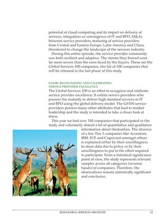 potential of cloud computing and its impact on delivery of

between service providers, maturing of service providers
from Central and Eastern Europe, Latin America and China,
threatened to change the landscape of the services industry.
  During this entire episode, the service provider community
was both resilient and adaptive. The storms they braved were
far more severe than the ones faced by the buyers. These are the
Global Services 100 companies, the list of 100 companies that
will be released in the last phase of this study.


GS100: RECOGNIZING AND CELEBRATING
SERVICE PROVIDER EXCELLENCE

service provider excellence. It enlists service providers who
possess the maturity to deliver high standard services in IT

providers possess many other attributes that lead to market
leadership and the study is intended to take a closer look at
these.
  This year we had over 150 companies that participated in the
study and voluntarily shared a lot of quantitative and qualitative
                    information about themselves. The absence
                    of a few Tier 1 companies like Accenture,

                    is explained either by their unwillingness
                    to share data due to policy or by their


                    point of view, the study represents relevant
                    samples across all categories (revenue
                    bands) of companies. Therefore, the

                    and conclusive.




      2010 GLOBAL SERVICES 100 STUDY
 
