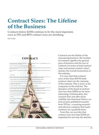 Contract Sizes: The Lifeline
of the Business
Contracts below $25M continue to be the most important,
even as ITO and BPO contract sizes are shrinking.
ED NAIR




                                               Contracts are the lifeline of the
                                               outsourcing business: the number

                                               pace of business and the size of
                                               contracts (in terms of total contract
                                               value and annual contract value)
                                               denotes the overall momentum of
                                               the industry.
                                                 It is very clear that contract
                                               sizes of less than $50 M (total
                                               contract value) are the mainstay
                                               of the industry. This is more so for
                                               companies in the mid-tier. The
                                               dynamics of the band of contract
                                               sizes less than $50M are far more
                                               interesting. Unfortunately, this

                                               visibility into that band. Hence, we
                                               look at some published research
                                               from TPI Inc., a sourcing research
                                               and advisory company that tracks
                                               contracts on a quarterly basis.
                                                 From this, we can infer that
                                               contract sizes less than $25M are
                                               important for not only the mid-tier



                       2010 GLOBAL SERVICES 100 STUDY
 