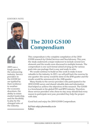 EDITOR’S NOTE




                       The 2010 GS100
                       Compendium



‘‘
                     This compendium is the complete compilation of the 2010
                     GS100 research by Global Services and NeoAdvisory. This year,
                     the study underwent a major makeover to include several new
                     elements and the results were discussed in multiple formats. The
2009 was a           compendium is one such format aimed at tying up the various
tough year for       parts into one package that is easy and ready to refer.
the outsourcing         We would continue to build on this work to make it more
industry. Service    valuable to the industry. In 2011, we will pull back the exercise by
providers in         one quarter: the survey would be done in the JFM quarter and the
the GS100 list       results would be announced in the AMJ quarter.
                        Many thanks to the service providers who participated in the
their resilience     2010 GS100 survey and shared valuable data and information
to weather           that helped us achieve the objectives of the research. The GS100
the economic         is a benchmark in the global ITO and BPO industry. Therefore,
downturn, the
ability to retain    reason to participate next year, provided they help the project
market leadership,   with data.

to play by the       Good luck and enjoy the 2010 GS100 Compendium.
changed rules of
the industry.        Ed Nair ed@cybermedia.co.in
                     Editor




                            2010 GLOBAL SERVICES 100 STUDY                              3
 
