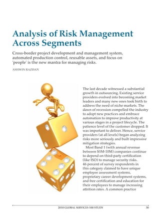 Analysis of Risk Management
Across Segments
Cross-border project development and management system,
automated production control, reusable assets, and focus on
‘people’ is the new mantra for managing risks.
ASHWIN RAZDAN




                                        The last decade witnessed a substantial
                                        growth in outsourcing. Existing service
                                        providers evolved into becoming market
                                        leaders and many new ones took birth to
                                        address the need of niche markets. The
                                        dawn of recession compelled the industry
                                        to adopt new practices and embrace
                                        automation to improve productivity at
                                        various stages in a project lifecycle. The
                                        patience level of the customer dropped. It
                                        was important to deliver. Hence, service
                                        providers (at all levels) began analyzing
                                        risks more seriously and built impressive
                                        mitigation strategies.
                                          Most Band 1 (with annual revenue
                                        between $1M-10M) companies continue

                                        (like ISO) to manage security risks.
                                        46 percent of survey respondents in
                                        this category claimed to have unique
                                        employee assessment systems,
                                        proprietary career development systems,

                                        their employees to manage increasing
                                        attrition rates. A common practice




                        2010 GLOBAL SERVICES 100 STUDY
 
