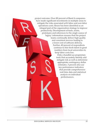 project outcome. Over 80 percent of Band 4 companies

   mitigate the risks associated with labor and non-labor

      integral part of the organization strategy to improve
       productivity. Development of tools, assets,
         prototypes and references to the single source of
            ‘legacy’ information ensures that the project
                   teams continually deliver high quality
                    and consistent services leading to
                     a lower cost of software delivery.
                      Further, 40 percent of respondents
                       continue to hire fresh talent in great
                        numbers from local universities to
                        keep labor costs low.
                           Only a handful use proprietary
                          tools that accurately identify and
                           mitigate risk as well as determine
                           appropriate contingency dollar
                            estimates. 5 percent also use
                             key performance indicators
                              that provide comprehensive
                               real-time data and statistical
                                analysis on individual
                                performances.




2010 GLOBAL SERVICES 100 STUDY                             3
 