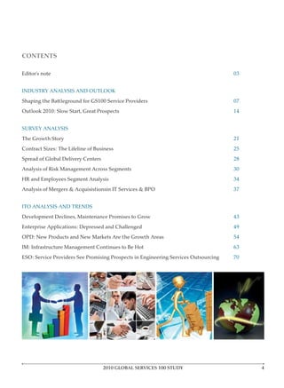 CONTENTS

Editor’s note                                                                        03


INDUSTRY ANALYSIS AND OUTLOOK
Shaping the Battleground for GS100 Service Providers                                 07
Outlook 2010: Slow Start, Great Prospects                                            14


SURVEY ANALYSIS
The Growth Story                                                                     21
Contract Sizes: The Lifeline of Business                                             25
Spread of Global Delivery Centers                                                    28
Analysis of Risk Management Across Segments                                          30
HR and Employees Segment Analysis                                                    34
Analysis of Mergers & Acquisistionsin IT Services & BPO                              37


ITO ANALYSIS AND TRENDS
Development Declines, Maintenance Promises to Grow                                   43
Enterprise Applications: Depressed and Challenged                                    49
OPD: New Products and New Markets Are the Growth Areas                               54
IM: Infrastructure Management Continues to Be Hot                                    63
ESO: Service Providers See Promising Prospects in Engineering Services Outsourcing   70




                                    2010 GLOBAL SERVICES 100 STUDY
 