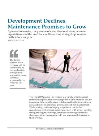 Development Declines,
Maintenance Promises to Grow
Agile methodologies, the pressure of using the cloud, rising customer
expectations, and the need for a multi-sourcing strategy kept vendors
on their toes last year.
ASHWIN RAZDAN




‘‘
 The larger
 portion of the


 the application
 management
 and maintenance
 contracts

 renewed this
 year.




                   The year 2009 pushed the vendors to a variety of limits. Apart


                   not), and focus on enhanced governance and risk management.


                   strong existing relationships, improved technology and multi-

                   their revenue.




                         2010 GLOBAL SERVICES 100 STUDY
 