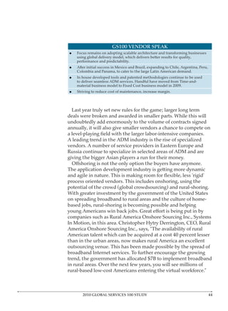GS100 VENDOR SPEAK




 Last year truly set new rules for the game; larger long term


annually, it will also give smaller vendors a chance to compete on

A leading trend in the ADM industry is the rise of specialized

Russia continue to specialize in selected areas of ADM and are


The application development industry is getting more dynamic

process oriented vendors. This includes onshoring, using the




in rural areas. Over the next few years, you will see millions of




       2010 GLOBAL SERVICES 100 STUDY
 