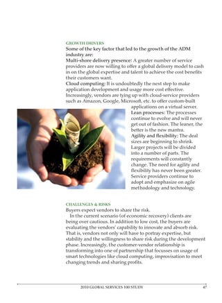 GROWTH DRIVERS




their customers want.




                              applications on a virtual server.
                                               The processes
                              continue to evolve and will never
                              get out of fashion. The leaner, the

                                                     The deal




                              change. The need for agility and


                              adopt and emphasize on agile
                              methodology and technology.


CHALLENGES & RISKS
Buyers expect vendors to share the risk.




transforming into one of partnership that focusses on usage of
smart technologies like cloud computing, improvisation to meet




      2010 GLOBAL SERVICES 100 STUDY
 