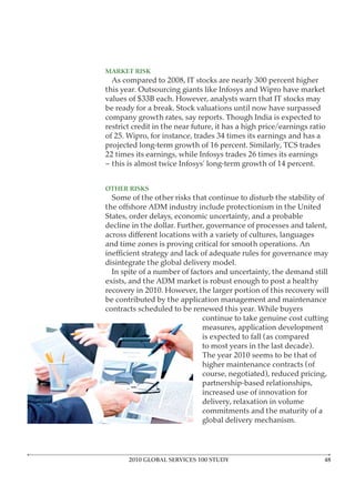 MARKET RISK




restrict credit in the near future, it has a high price/earnings ratio




OTHER RISKS




decline in the dollar. Further, governance of processes and talent,

and time zones is proving critical for smooth operations. An




                              continue to take genuine cost cutting
                              measures, application development
                              is expected to fall (as compared
                              to most years in the last decade).

                              higher maintenance contracts (of
                              course, negotiated), reduced pricing,

                              increased use of innovation for
                              delivery, relaxation in volume
                              commitments and the maturity of a




       2010 GLOBAL SERVICES 100 STUDY
 