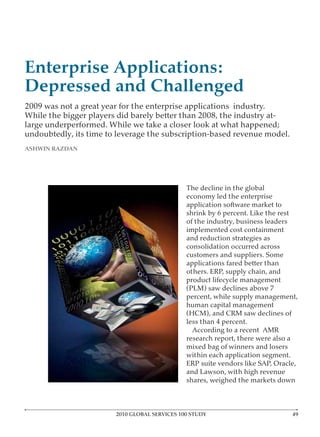 Enterprise Applications:
Depressed and Challenged
2009 was not a great year for the enterprise applications industry.
While the bigger players did barely better than 2008, the industry at-
large underperformed. While we take a closer look at what happened;
undoubtedly, its time to leverage the subscription-based revenue model.
ASHWIN RAZDAN




                                               The decline in the global
                                               economy led the enterprise
                                               application software market to
                                               shrink by 6 percent. Like the rest
                                               of the industry, business leaders
                                               implemented cost containment
                                               and reduction strategies as
                                               consolidation occurred across
                                               customers and suppliers. Some
                                               applications fared better than
                                               others. ERP, supply chain, and
                                               product lifecycle management
                                               (PLM) saw declines above 7
                                               percent, while supply management,
                                               human capital management
                                               (HCM), and CRM saw declines of
                                               less than 4 percent.
                                                 According to a recent AMR
                                               research report, there were also a
                                               mixed bag of winners and losers
                                               within each application segment.
                                               ERP suite vendors like SAP, Oracle,
                                               and Lawson, with high revenue
                                               shares, weighed the markets down



                        2010 GLOBAL SERVICES 100 STUDY
 
