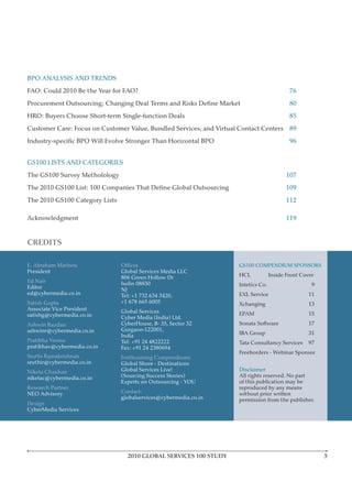 BPO ANALYSIS AND TRENDS
FAO: Could 2010 Be the Year for FAO?                                                        76
                                                                                            80
HRO: Buyers Choose Short-term Single-function Deals                                         85
Customer Care: Focus on Customer Value, Bundled Services, and Virtual Contact Centers 89
                                                                                            96


GS100 LISTS AND CATEGORIES
The GS100 Survey Metholology                                                               107
                                                                                           109
The 2010 GS100 Category Lists                                                              112

Acknowledgment                                                                             119


CREDITS

E. Abraham Mathew                                                    GS100 COMPENDIUM SPONSORS
President                       Global Services Media LLC
                                806 Green Hollow Dr                  HCL            Inside Front Cover
Ed Nair                         Iselin 08830
Editor                                                               Intetics Co.                    9
                                NJ
ed@cybermedia.co.in             Tel: +1 732 634 3420,                EXL Service                   11
Satish Gupta                    +1 678 665 6005                      Xchanging                     13
Associate Vice President        Global Services
satishg@cybermedia.co.in                                             EPAM                          15
                                Cyber Media (India) Ltd.
Ashwin Razdan                   CyberHouse, B- 35, Sector 32         Sonata Software               17
ashwinr@cybermedia.co.in        Gurgaon-122001,
                                India                                IBA Group                     31
Pratibha Verma                  Tel: +91 24 4822222                  Tata Consultancy Services     97
pratibhav@cybermedia.co.in      Fax: +91 24 2380694
Sruthi Ramakrishnan             Forthcoming Compendiums
sruthir@cybermedia.co.in        Global Shore - Destinations
Niketa Chauhan                  Global Services Live!                Disclaimer
niketac@cybermedia.co.in        (Sourcing Success Stories)           All rights reserved. No part
                                Experts on Outsourcing - YOU         of this publication may be
Research Partner                                                     reproduced by any means
NEO Advisory                    Contact:                             without prior written
                                globalservices@cybermedia.co.in      permission from the publisher.
Design
CyberMedia Services




                                  2010 GLOBAL SERVICES 100 STUDY
 