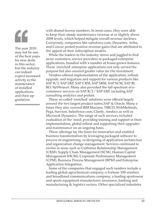 with dismal license numbers. In most cases, they were able




‘‘
                    to keep their steady maintenance revenue at or slightly above
                    2008 levels, which helped mitigate overall revenue declines.
                    Conversely, companies like salesforce.com, Descartes, Ariba,
The year 2010       and Concur posted positive revenue gains that are attributed to
may not be one      the appeal of their subscription models.
of the best years
for new deals       more customers, service providers re-packaged enterprise
in this sector,     applications, bundled with a number of home-grown features.
but the industry    These ‘enriched’ enterprise applications not only served the
can indeed          purpose but also assured greater value for the investment.
expect increased
activity in the     upgrade, and migration and support for various products like
maintenance         SAP R/3, SAP ERP, SAP CRM, SAP SRM, SAP SCM, SAP BI,
of installed        BO, NetWeaver. Many also provided the full spectrum of e-
applications        commerce services on SAP R/3 / SAP ERP, including SAP
and their up-       consulting analytics and portals.
gradation.
                    around the two largest product suites,SAP & Oracle. Many a
                    times they also covered IBM Maximo, TIBCO, WebMethods,
                    Pega, Savvion, SalesForce.com, Clarify, Amdocs as well as
                    Microsoft Dynamics. The range of such services included
                    evaluation of the ‘need’, providing training and support in their
                    implementation, global rollout and supporting their upgrades
                    and maintenance on an ongoing basis.

                    business transformation by leveraging packaged software to
                    process re-engineering, re-designing of application architecture
                    and organization change management. Services continued to
                    evolve in areas such as Customer Relationship Management
                    (CRM), Supply Chain Management (SCM), Human Capital
                    Management (HCM), Corporate Performance Management
                    (CPM), Business Process Management (BPM) and Enterprise
                    Application Integration.
                      Some of the companies that engaged such vendors include a
                    leading global agrochemical company, a Fortune 100 wireless
                    and broadband communications company, a leading sportswear
                    and sports equipment manufacturer, insurance, banking and
                    manufacturing & logistics sectors. Other specialized industries



                          2010 GLOBAL SERVICES 100 STUDY
 