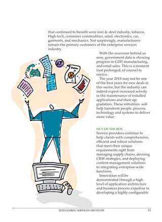 High-tech, consumer commodities, retail, electronics, car,
garments, and mechanics. Not surprisingly, manufacturers
remain the primary customers of the enterprise services
industry.
                               With the recession behind us
                             now, government data is showing
                             progress in GDP, manufacturing,
                             and retail sales. This is a moment
                             (not prolonged, of course) to
                             rejoice.
                               The year 2010 may not be one
                             of the best years for new deals in
                             this sector, but the industry can
                             indeed expect increased activity
                             in the maintenance of installed
                             applications and their up-
                             gradation. These initiatives will
                             help transform people, process,
                             technology and systems to deliver
                             more value.



                              Service providers continue to
                              help clients with comprehensive,

                              that meet their unique
                              requirements right from
                              managing supply chains, devising
                              CRM strategies, and deploying
                              content management solutions
                              to integrating enterprise-wide
                              functions.
                                Innovation will be
                              demonstrated through a high
                              level of application architecture
                              and business process expertise in




      2010 GLOBAL SERVICES 100 STUDY
 
