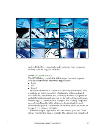 system that allows organizations to automate their processes
without customizing the software.


TOP DELIVERY LOCATIONS
The GS100 study reveals the following as the most popular
delivery locations for enterprise applications:
    India
    U.S.
    Brazil
  The four fundamental factors that drive organizations to have
a strategy for implementation of enterprise solutions is cost,
collaboration, compliance and continuity. Greater cost pressure


upgrades and functionality additions, standardization, and
initial and long-term cost savings are looking attractive, more so
in a post-recessionary scenario.
  Subscription pricing models will continue to grow at a faster
rate as compared to license models. The subscription model will



      2010 GLOBAL SERVICES 100 STUDY
 