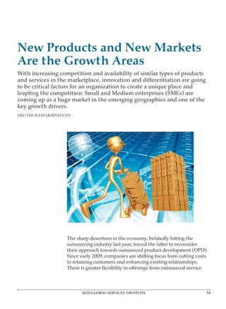 New Products and New Markets
Are the Growth Areas
With increasing competition and availability of similar types of products

to be critical factors for an organization to create a unique place and
leapfrog the competition. Small and Medium enterprises (SMEs) are
coming up as a huge market in the emerging geographies and one of the
key growth drivers.
SRUTHI RAMAKRISHNAN




                   The sharp downturn in the economy, belatedly hitting the
                   outsourcing industry last year, forced the latter to reconsider
                   their approach towards outsourced product development (OPD).
                   Since early 2009, companies are shifting focus from cutting costs
                   to retaining customers and enhancing existing relationships.




                         2010 GLOBAL SERVICES 100 STUDY
 