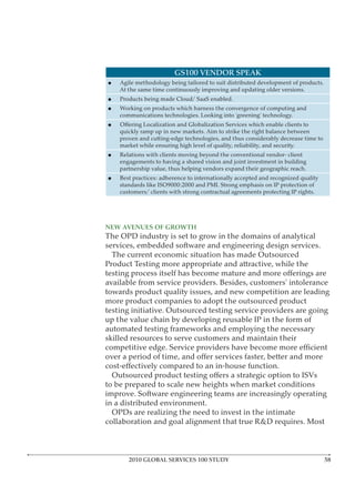 GS100 VENDOR SPEAK
    Agile methodology being tailored to suit distributed development of products.
    At the same time continuously improving and updating older versions.
    Products being made Cloud/ SaaS enabled.
    Working on products which harness the convergence of computing and
    communications technologies. Looking into ‘greening’ technology.

    quickly ramp up in new markets. Aim to strike the right balance between
    proven and cutting-edge technologies, and thus considerably decrease time to
    market while ensuring high level of quality, reliability, and security.
    Relations with clients moving beyond the conventional vendor- client
    engagements to having a shared vision and joint investment in building
    partnership value, thus helping vendors expand their geographic reach.
    Best practices: adherence to internationally accepted and recognized quality
    standards like ISO9000:2000 and PMI. Strong emphasis on IP protection of
    customers/ clients with strong contractual agreements protecting IP rights.




NEW AVENUES OF GROWTH
The OPD industry is set to grow in the domains of analytical
services, embedded software and engineering design services.
  The current economic situation has made Outsourced
Product Testing more appropriate and attractive, while the

available from service providers. Besides, customers’ intolerance
towards product quality issues, and new competition are leading
more product companies to adopt the outsourced product
testing initiative. Outsourced testing service providers are going
up the value chain by developing reusable IP in the form of
automated testing frameworks and employing the necessary
skilled resources to serve customers and maintain their




to be prepared to scale new heights when market conditions
improve. Software engineering teams are increasingly operating
in a distributed environment.
  OPDs are realizing the need to invest in the intimate
collaboration and goal alignment that true R&D requires. Most



       2010 GLOBAL SERVICES 100 STUDY
 