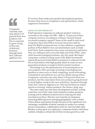 ‘‘
                   because they focus on compliance and optimization, which
                   suppresses innovation.

Companies
                   FOCUS ON NEW PRODUCTS
currently earn
only about 5-15    R &D spend of companies in software product vertical is
percent from new   currently in the range of $ 45B – 48B i.e. 15 percent of their
products, but      company revenue, according to a Zinnov research (based
this is expected   on annual company reports). Some of the small to mid sized
to grow owing      companies (less than $1B in revenue) have been able to
to the ease
of delivery/       portion of their R&D to low cost destinations such as India
business           and China. Such companies have more cost pressure and hence
through SaaS,      they are willing to move even the high end of the PDLC value
SoA, software      chain towards emerging locations, says the study. But larger
appliance etc.     companies continue to keep most of the R&D investments
                   (about 80 percent of total R&D investment in software) in the
                   US as they believe that high quality talent to work on next

                     This brings us to the phenomenon of increasing focus on
                   new products. ISVs are today investing in developing new
                   products in areas such as cloud computing, social networking,
                   virtualisation and software-as-a-service (SaaS) among others.
                   Companies currently earn only about 5-15 percent from new
                   products, but the expectation from new products going forward
                   is much higher owing to the ease of delivery/ business through
                   SaaS, SoA, software appliance etc. This has led them to reduce
                   spend on existing/ mature products, the Zinnov study says.
                     The same study says that more development and QA/ testing
                   work (low end of the value chain) related to mature products

                   investment on them. This has seen majority of companies
                   increasing R&D spend in emerging geographies such as India,

                   advantage, availability of talent, maturity of vendor eco-system,

                   Besides, as they grow at a rapid pace, companies believe that these
                   markets will play a critical role in their revenue growth as well.




                          2010 GLOBAL SERVICES 100 STUDY
 