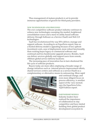 Thus management of mature products is set to provide
immense opportunities of growth for third-party providers.


NEW TECHNOLOGIES AND PROCESSES
The ever competitive software product industry continues to
witness new technologies sweeping the market, heightened
consolidation waves and a move to utility based software
delivery through Software as a Service (SaaS) and Web 2.0
technologies.
  SaaS has revolutionized the way ISVs deliver, manage and
support software. According to an EquaTerra report, Saas as
a hosted delivery model is appealing because of low upfront
investment costs, ease of deployment, more robust functionality
than existing buyer legacy or commercial software and
continual and less burdensome upgrade process. Besides, SaaS
can deliver services globally and support users from remote,

   The increasing pace of innovation has in turn shortened the
life cycle of software products.
   Buyers today are more often employing a broader range of

shared services centers and software as a service (SaaS) as a
complementary or alternative means to outsourcing. More rapid
                                   and continual change, and
                                   even more diligent focus on

                                   aspect of the ‘new normal’,
                                   says the EquaTerra Echo:
                                   1Q10 Edition report.


                                   PARTNERSHIP MODELS
                                   Industry leaders have
                                   realized the importance
                                   of collaboration to stay
                                   competitive and have started
                                   building their global product
                                   development ecosystem to




      2010 GLOBAL SERVICES 100 STUDY                             6
 