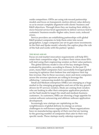 outdo competitors. OPDs are using risk-reward partnership
models and focus on transparent, metrics-driven value delivery
so as to ensure complete alignment with clients’ business and
R&D objectives. Through them they are touting their ability to
move beyond service-level agreements to deliver services tied to
customers’ business results--higher sales, lower costs, reduced
errors.
  Service providers are establishing partnerships with global
R&D product companies to help them enter into newer
geographies. Larger companies are set to gain more investments
in the Hub and Spoke model, whereby the captive plays the role
of the hub and works with the partner ‘spokes’.

THE ROAD AHEAD
Focus on end-market innovation requirements will help ISVs
retain their competitive edge. To achieve their vision more ISVs
will start using their engineering vendors as their value partners.
  The global delivery model is one of the key strategies being
evaluated by providers, according to Zinnov. In the past 15
years, many R&D companies have successfully leveraged global
sourcing to optimize their bottom line and improve their top
line revenue. Due to these successes, more and more companies
across the revenue spectrum are willing to leverage the

  Small and Medium enterprises (SMEs) are emerging as a huge
market in the emerging geographies and one of the key growth
drivers for IT services vendors. Deals are coming from vendors

on the SaaS model to target the small and medium business
customers. As customers, SMEs are showing a huge appetite for

development.
  Increasingly new startups are capitalizing on the
weightlessness of global-delivery to emerge as serious
challengers to well-known organizations. These organizations
have no manufacturing capacity of their own but are turning
to the growing number of companies that cater to their very




      2010 GLOBAL SERVICES 100 STUDY
 