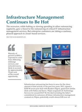 Infrastructure Management
Continues to Be Hot
The recession, while halting or slowing spending in other outsourcing
segments, gave a boost to the outsourcing of critical IT infrastructure
management services. But enterprise customers are taking a cautious,
phased approach to cloud- based services.
SRUTHI RAMAKRISHNAN




‘‘
 Majority of
 growth in RIM is
 expected to come

 midrange
 services, and
 network towers,
 likely to account
 for approximately
 70 per cent
 of the overall
 opportunity.



                     Infrastructure outsourcing has been in news for the sheer
                     amount of deal activity in the past two years. HCL signed a
                     $350 M seven-year deal with Readers Digest, apart from similar
                     deals with Nokia and Xerox. Wipro acquired Citi Technology
                     Services for around $127 M, the deal including the latter’s
                     commitment to outsource all future infrastructure management
                     contracts to Wipro, potentially worth almost $1B over six



                           2010 GLOBAL SERVICES 100 STUDY
 