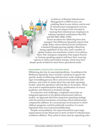 in delivery of Remote Infrastructure
                        Management or RIM services are
                        enabling them to now deliver end-to-end
                       IT infrastructure management services.
                       The top tier players have invested in
                      training their infrastructure employees in

                   and ISO 9001:2000, 27001.

                 emerged. The McKinsey Quarterly reports that
               unlike India, whose talent pool for mainframes
             is limited (though growing rapidly), Brazil has
           strong capabilities in this area, and a number of
         global vendors run mainframe centers of excellence
        there. Pan- European companies that require French-


 deeper pools of talent to meet these specialized needs.


OFFSHORING CHALLENGES AND SOLUTIONS

McKinsey Quarterly, these include a tendency to ignore the


partners, and a lack of clarity about the end-state operating
model—what the operation will look like in 36 months. These
can result in implementation delays, proliferation of service
problems, and deferred or minimal savings.
  To overcome such challenges, companies must take an
integrated approach to the global infrastructure delivery
model—an approach that fuses long-term operating strategy
with the practical mechanics of moving critical infrastructure


important than ever to proceed deliberately.
  Despite such problems, the report found that some large
organizations locate 50 percent or more of their IT infrastructure




      2010 GLOBAL SERVICES 100 STUDY
 