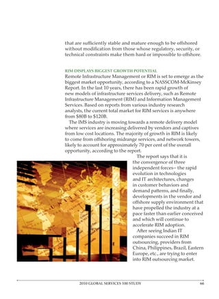 RIM DISPLAYS BIGGEST GROWTH POTENTIAL
Remote Infrastructure Management or RIM is set to emerge as the

Report. In the last 10 years, there has been rapid growth of
new models of infrastructure services delivery, such as Remote
Infrastructure Management (RIM) and Information Management
Services. Based on reports from various industry research
analysts, the current total market for RIM services is anywhere
from $80B to $120B.
  The IMS industry is moving towards a remote delivery model
where services are increasing delivered by vendors and captives
from low cost locations. The majority of growth in RIM is likely

likely to account for approximately 70 per cent of the overall
opportunity, according to the report.
                                   The report says that it is
                                the convergence of three
                                independent forces-- the rapid
                                evolution in technologies
                                and IT architectures, changes
                                in customer behaviors and

                               developments in the vendor and

                               have propelled the industry at a
                               pace faster than earlier conceived
                               and which will continue to
                               accelerate RIM adoption.

                               companies succeed in RIM
                               outsourcing, providers from
                               China, Philippines, Brazil, Eastern
                               Europe, etc., are trying to enter
                               into RIM outsourcing market.




      2010 GLOBAL SERVICES 100 STUDY
 