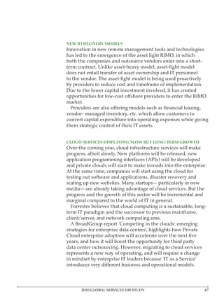 NEW IO DELIVERY MODELS
Innovation in new remote management tools and technologies
has led to the emergence of the asset light RIMO, in which
both the companies and outsource vendors enter into a short-
term contract. Unlike asset-heavy model, asset-light model
does not entail transfer of asset ownership and IT personnel
to the vendor. The asset-light model is being used proactively
by providers to reduce cost and timeframe of implementation.
Due to the lower capital investment involved, it has created

market.

vendor- managed inventory, etc. which allow customers to
convert capital expenditure into operating expenses while giving
them strategic control of their IT assets.



Over the coming year, cloud infrastructure services will make
progress, albeit slowly. New platforms will be released, new

and private clouds will start to make inroads into the enterprise.

testing out software and applications, disaster recovery and
scaling up new websites. Many startups— particularly in new
media— are already taking advantage of cloud services. But the
progress and the growth of this sector will be incremental and
marginal compared to the world of IT in general.
  Forrester believes that cloud computing is a sustainable, long-
term IT paradigm and the successor to previous mainframe,
client/server, and network computing eras.

strategies for enterprise data centres’, highlights how Private

years, and how it will boost the opportunity for third party
data center outsourcing. However, migrating to cloud services
represents a new way of operating, and will require a change




       2010 GLOBAL SERVICES 100 STUDY
 