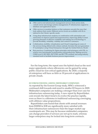 GS100 VENDOR SPEAK

    remote server and storage systems management, IT infrastructure support to
    database and application layers.




    Using deep infrastructure analytics in combination with automation and
    autonomics to improve speed and responsiveness; improving ability to meet



    Collaboration, mobility, virtualization and Cloud Computing are some of

    IT marketplace using Virtual Enterprises through the Global Delivery Model.
    Best practices: Combining Six Sigma principles and techniques with ITIL, to
    achieve new benchmarks in performance and productivity. Making services

    standard tools to facilitate business process improvement.




 For the long-term, the report sees the hybrid cloud as the next

public cloud for non-critical applications. By 2020, a majority
of enterprises will have as little as 10 percent of applications in
private clouds.


IO STRENGTHENING AMONG MIDMARKET COMPANIES

continued shift towards mid-sized to smaller IO buyers in 2009.
Midmarket companies are making a stronger-than-ever case for

com reveals the latest trend is to evolve the practice rapidly,
even as there is a dilemma in traditional outsourcing converging

 Reportlinker.com found that clients with annual revenues

their infrastructure outsourcers than the larger market cap
counterparts are. This may be because midmarket companies
can change providers if services are not up to mark, whereas
larger enterprises may be locked into long-term contracts.



       2010 GLOBAL SERVICES 100 STUDY
 
