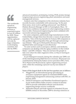 advanced simulation, prototyping, testing, PLM, product design




‘‘
The worldwide
spend on
engineering
services is
expected to grow


opportunities
will be captured
                       Analysts note that companies in the electronics industry have

                   three years, more work is getting outsourced,” says Mukesh




                       For some companies, particularly large manufacturers in the


not only by
large companies
in developing
countries, but
                   companies are dealing with the aging workforce in the United

                   take over when the older engineers retire, so they’re turning to



                   contributed by third party Indian service providers (HCL Tech,

                   units, while the remaining 2 percent was by non Indian IT


                   Some of the largest deals in the last two quarters are as follows:
                   •  Meggitt-UK, an international group specializing in

                         engineering management outsourcing contract with HCL in

                   •     Infotech Enterprises and Hamilton Sundstrand signed a




                           2010 GLOBAL SERVICES 100 STUDY
 