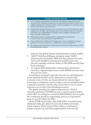 GS100 VENDOR SPEAK
      Use of unique methodology of predictive and adaptive engineering which

      agility translates into optimal solutions, allowing engineers to anticipate issues

      Engineering operational tools, based on state-of-the-art IT infrastructure, allow




      PLM services focus on implementation, application, development/




      Re-engineering of powertrain components from physical components to math




•     QuEST Global and Belgian aerospace major SABCA




in the demand for ESO can be observed as a result of the

increasing as companies want to reduce costs to strengthen their


    The global spending for engineering services, which is


the worldwide spend on engineering services is expected to



which it shares with Canada, China, Mexico, and Eastern




         2010 GLOBAL SERVICES 100 STUDY
 