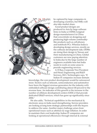 be captured by large companies in
                          developing countries, but SMEs will

                            Good product designs are
                          produced in Asia by large software


                          that concentrate on designing and
                          producing high-volume commodity-
                          like products such as cell phones

                          developing design services, mostly on
                          the software development side, ODMs
                          are doing their design in Taiwan and

                          customers are now paying attention
                          to India due to the large number of
                          engineers available here but India
                          needs to work on some areas to

                            G H Rao, Corporate Vice President
                          and Head, Engineering and R&D

                        Indian IT companies increase domain
knowledge, the core product development would be outsourced

have been the biggest revenue generators for the industry with




are looking at long term strategic partnerships with the buyers


to maintain their cost leadership, Indian IT companies are




      2010 GLOBAL SERVICES 100 STUDY
 