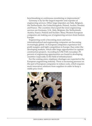 Germany is by far the largest importer and exporter of




companies are making use of engineering services from Eastern

  Engineering work is becoming more and more
internationalized and engineering companies are becoming




percent of engineering opportunities are found in developing

 For the coming years, employee shortages are expected in the

the part of European companies to reduce costs, which requires
more innovative solutions from suppliers in order to keep a




      2010 GLOBAL SERVICES 100 STUDY
 