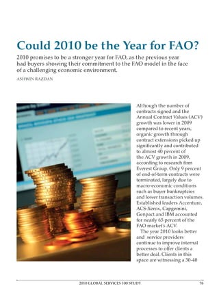 Could 2010 be the Year for FAO?
2010 promises to be a stronger year for FAO, as the previous year
had buyers showing their commitment to the FAO model in the face
of a challenging economic environment.
ASHWIN RAZDAN




                                                  Although the number of
                                                  contracts signed and the
                                                  Annual Contract Values (ACV)
                                                  growth was lower in 2009
                                                  compared to recent years,
                                                  organic growth through
                                                  contract extensions picked up

                                                  to almost 40 percent of
                                                  the ACV growth in 2009,

                                                  Everest Group. Only 9 percent
                                                  of end-of-term contracts were
                                                  terminated, largely due to
                                                  macro-economic conditions
                                                  such as buyer bankruptcies
                                                  and lower transaction volumes.
                                                  Established leaders Accenture,
                                                  ACS-Xerox, Capgemini,
                                                  Genpact and IBM accounted
                                                  for nearly 65 percent of the
                                                  FAO market’s ACV.
                                                    The year 2010 looks better
                                                  and service providers
                                                  continue to improve internal

                                                  better deal. Clients in this
                                                  space are witnessing a 30-40



                       2010 GLOBAL SERVICES 100 STUDY                            7
 