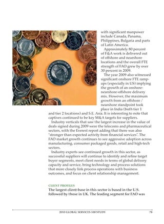 include Canada, Panama,
                                  Philippines, Bulgaria and parts
                                  of Latin America.
                                    Approximately 80 percent
                                  of F&A work is delivered out

                                  locations and the overall FTE
                                  strength of FAO grew by over
                                  30 percent in 2009.
                                    The year 2009 also witnessed

                                  ups (especially in US) implying
                                  the growth of an onshore-

                                  mix. However, the maximum

                                  nearshore standpoint took
                                  place in India (both tier 1
and tier 2 locations) and S.E. Asia. It is interesting to note that
captives continued to be key M&A targets for suppliers.
  Industry verticals that saw the largest increase in the value of
deals signed during 2009 were the telecoms and pharmaceutical
sectors, with the Everest report adding that there was also

FAO market growth continues to see aggressive adoption across
manufacturing, consumer packaged goods, retail and high-tech
sectors.
  Industry experts see continued growth in this sector, as

buyer segments, meet client needs in terms of global delivery
capacity and service, bring technology and process solutions
that more closely link process operations with business
outcomes, and focus on client relationship management.


CLIENT PROFILES
The largest client-base in this sector is based in the U.S.
followed by those in UK. The leading segment for FAO was




       2010 GLOBAL SERVICES 100 STUDY                            7
 