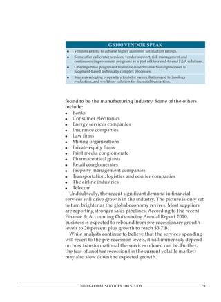 GS100 VENDOR SPEAK
    Vendors geared to achieve higher customer satisfaction ratings.

    continuous improvement programs as a part of their end-to-end F&A solutions.

    judgment-based technically complex processes.
    Many developing proprietary tools for reconciliation and technology




found to be the manufacturing industry. Some of the others
include:
   Banks
   Consumer electronics
   Energy services companies
   Insurance companies

   Mining organizations

   Print media conglomerate
   Pharmaceutical giants
   Retail conglomerates
   Property management companies
   Transportation, logistics and courier companies
   The airline industries
   Telecom

services will drive growth in the industry. The picture is only set
to turn brighter as the global economy revives. Most suppliers
are reporting stronger sales pipelines. According to the recent
Finance & Accounting Outsourcing Annual Report 2010,
business is expected to rebound from pre-recessionary growth
levels to 20 percent plus growth to reach $3.7 B.
  While analysts continue to believe that the services spending
will revert to the pre-recession levels, it will immensely depend

the fear of another recession (in the current volatile market)
may also slow down the expected growth.




       2010 GLOBAL SERVICES 100 STUDY                                         7
 