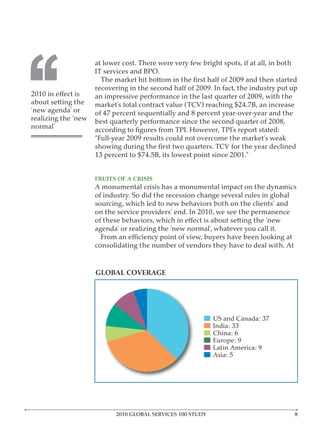 ‘‘
                     at lower cost. There were very few bright spots, if at all, in both


                     recovering in the second half of 2009. In fact, the industry put up
                     an impressive performance in the last quarter of 2009, with the
about setting the
‘new agenda’ or      of 47 percent sequentially and 8 percent year-over-year and the
realizing the ‘new   best quarterly performance since the second quarter of 2008,
normal’
                     “Full-year 2009 results could not overcome the market’s weak




                     FRUITS OF A CRISIS
                     A monumental crisis has a monumental impact on the dynamics
                     of industry. So did the recession change several rules in global
                     sourcing, which led to new behaviors both on the clients’ and
                     on the service providers’ end. In 2010, we see the permanence

                     agenda’ or realizing the ‘new normal’, whatever you call it.

                     consolidating the number of vendors they have to deal with. At


                     GLOBAL COVERAGE




                            2010 GLOBAL SERVICES 100 STUDY
 
