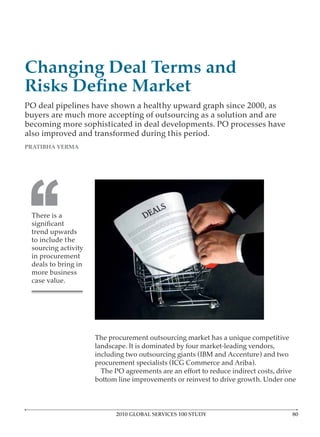 Changing Deal Terms and

PO deal pipelines have shown a healthy upward graph since 2000, as
buyers are much more accepting of outsourcing as a solution and are
becoming more sophisticated in deal developments. PO processes have
also improved and transformed during this period.




‘‘
 There is a

 trend upwards
 to include the
 sourcing activity
 in procurement
 deals to bring in
 more business
 case value.




                     The procurement outsourcing market has a unique competitive
                     landscape. It is dominated by four market-leading vendors,
                     including two outsourcing giants (IBM and Accenture) and two
                     procurement specialists (ICG Commerce and Ariba).

                     bottom line improvements or reinvest to drive growth. Under one



                           2010 GLOBAL SERVICES 100 STUDY
 