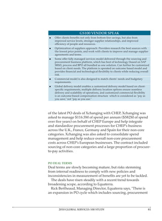 GS100 VENDOR SPEAK

    improved service levels, stronger supplier relationships, and improved

    Optimization of suppliers approach: Providers research the best sources with
    the lowest price points, and work with clients to improve and manage supplier
    agreements and terms.

    procurement business platform, which has best of technology (based on SAP
    SRM), process and BPO all bundled as one solution. Can further be customized
    based on client needs. The platform is operated on outcome based model and

    risk.
    Commercial model is also designed to match clients’ needs and budgetary
    requirements.
    Global delivery model enables a customized delivery model based on client-


    is an outcome-based compensation structure which is considered as “pay as
    you save,” not “pay as you use.”




of the latest PO deals of Xchanging with CHEP, Xchanging was
asked to manage $116.5M of spend per annum ($582M of spend

and standardize procurement processes for CHEP’s business
across the U.K., France, Germany and Spain for their non-core
categories. Xchanging was also asked to consolidate spend
management and help reduce overall non-core procurement
costs across CHEP’s European businesses. The contract included
sourcing of non-core categories and a large proportion of procure-
to-pay activities.



Deal terms are slowly becoming mature, but risks stemming
from internal readiness to comply with new policies and

  The deals have risen steadily with a recent trend towards
broadening scope, according to Equaterra.
  Rick Bertheaud, Managing Director, Equaterra says, “There is
an expansion in PO cycle which includes sourcing, procurement



       2010 GLOBAL SERVICES 100 STUDY
 